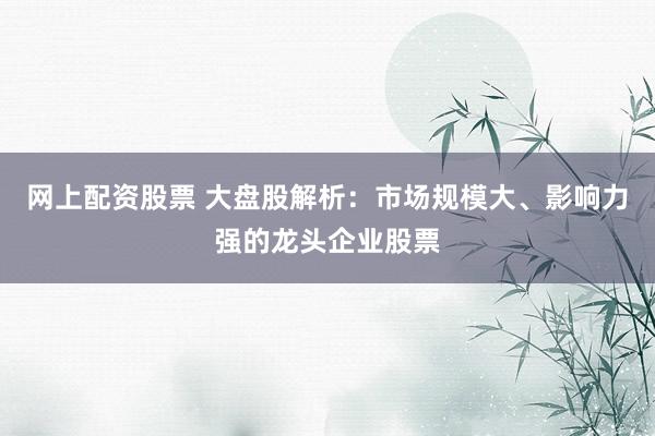 网上配资股票 大盘股解析:市场规模大、影响力强的龙头企业股票