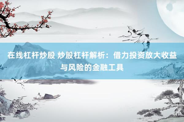 在线杠杆炒股 炒股杠杆解析：借力投资放大收益与风险的金融工具
