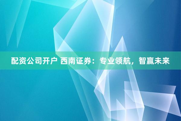 配资公司开户 西南证券：专业领航，智赢未来
