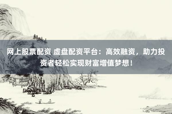 网上股票配资 虚盘配资平台：高效融资，助力投资者轻松实现财富增值梦想！