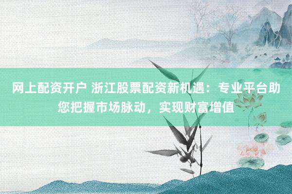 网上配资开户 浙江股票配资新机遇：专业平台助您把握市场脉动，实现财富增值