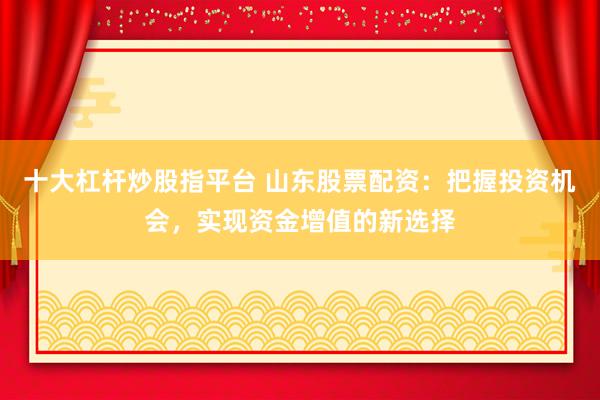 十大杠杆炒股指平台 山东股票配资：把握投资机会，实现资金增值的新选择