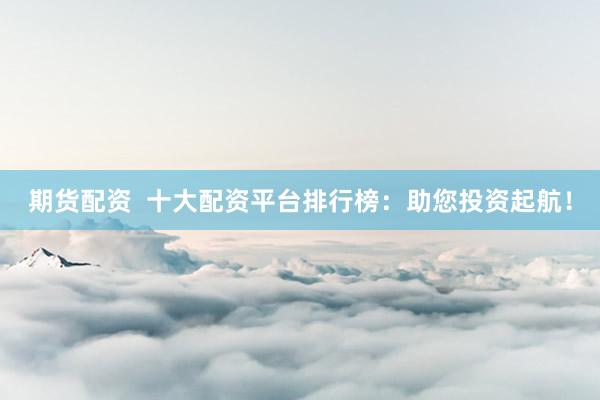 期货配资 十大配资平台排行榜:助您投资起航!