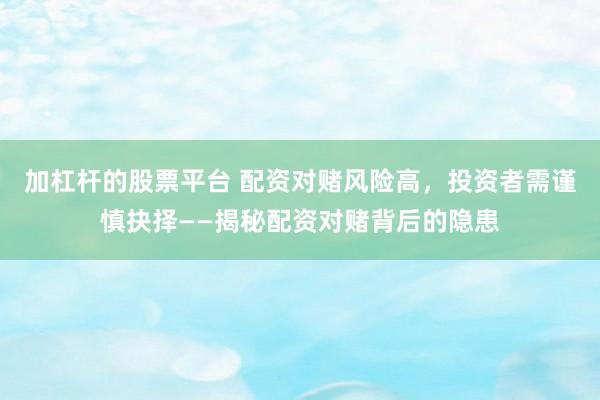 加杠杆的股票平台 配资对赌风险高，投资者需谨慎抉择——揭秘配资对赌背后的隐患