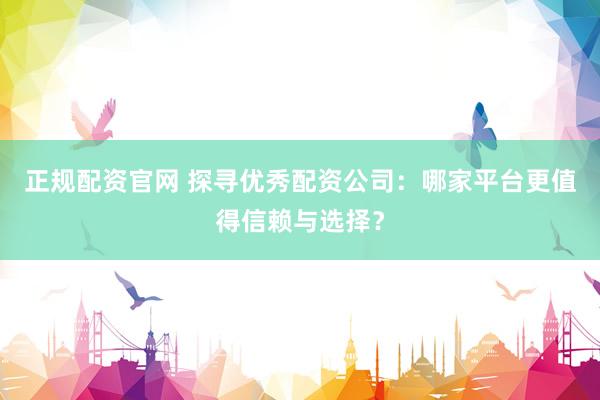 正规配资官网 探寻优秀配资公司：哪家平台更值得信赖与选择？